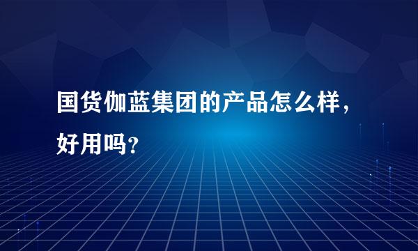 国货伽蓝集团的产品怎么样，好用吗？