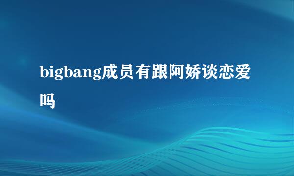 bigbang成员有跟阿娇谈恋爱吗