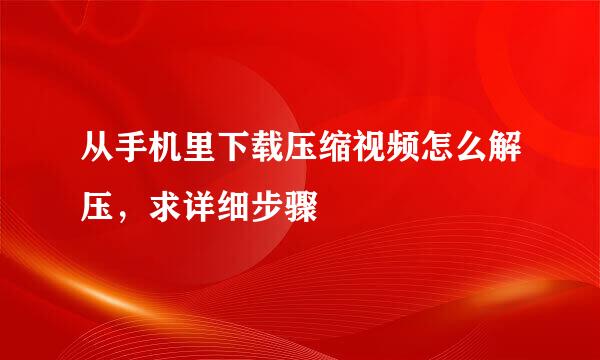 从手机里下载压缩视频怎么解压，求详细步骤