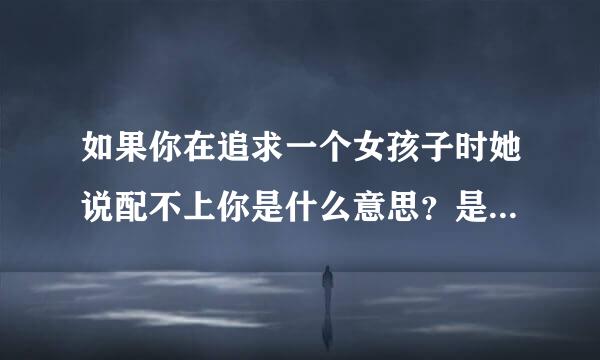 如果你在追求一个女孩子时她说配不上你是什么意思？是否在表明我配不上她？