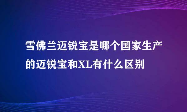 雪佛兰迈锐宝是哪个国家生产的迈锐宝和XL有什么区别