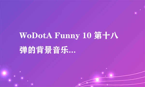 WoDotA Funny 10 第十八弹的背景音乐是什么歌? 请知道的朋友告诉一下