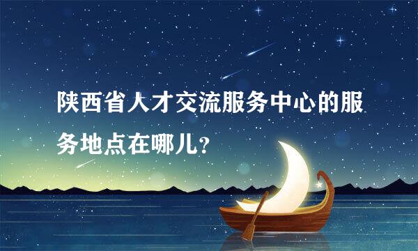 陕西省人才交流服务中心的服务地点在哪儿？