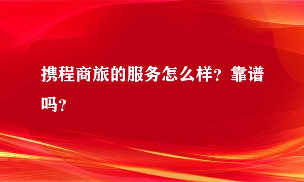 携程商旅的服务怎么样？靠谱吗？