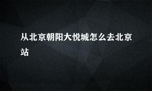 从北京朝阳大悦城怎么去北京站