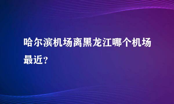 哈尔滨机场离黑龙江哪个机场最近？