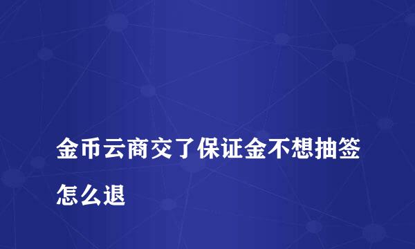 
金币云商交了保证金不想抽签怎么退
