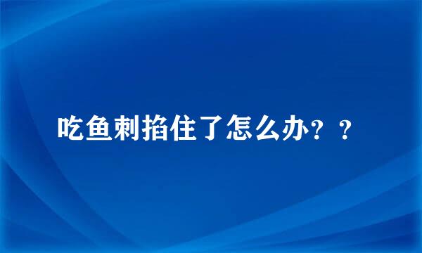 吃鱼刺掐住了怎么办？？