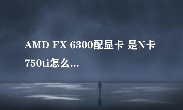 AMD FX 6300配显卡 是N卡750ti怎么样，影响电脑性能吗？兼容吗？谢谢。