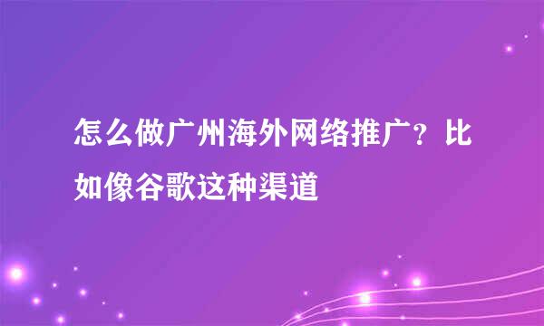 怎么做广州海外网络推广？比如像谷歌这种渠道