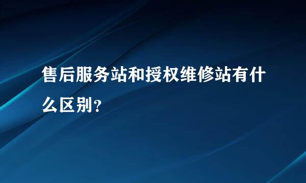 售后服务站和授权维修站有什么区别？