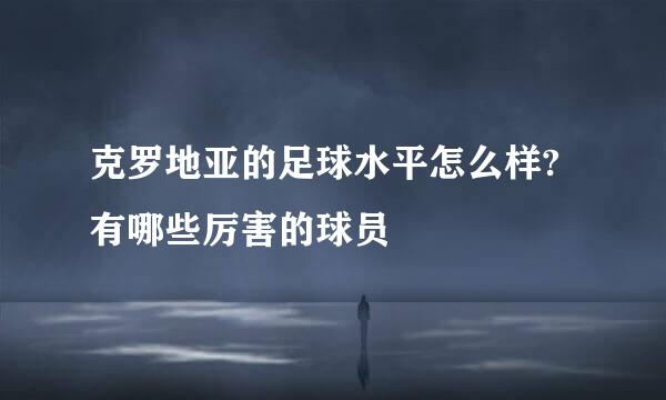 克罗地亚的足球水平怎么样?有哪些厉害的球员