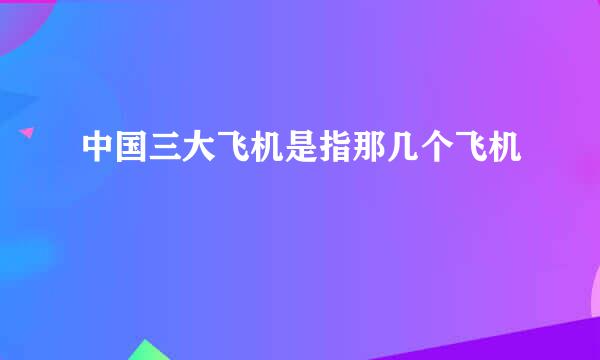 中国三大飞机是指那几个飞机