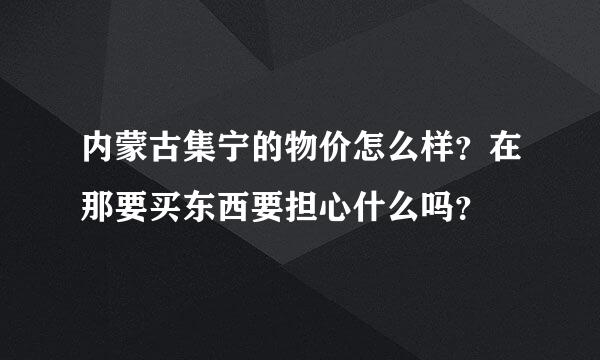 内蒙古集宁的物价怎么样？在那要买东西要担心什么吗？