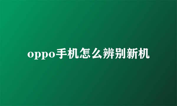 oppo手机怎么辨别新机