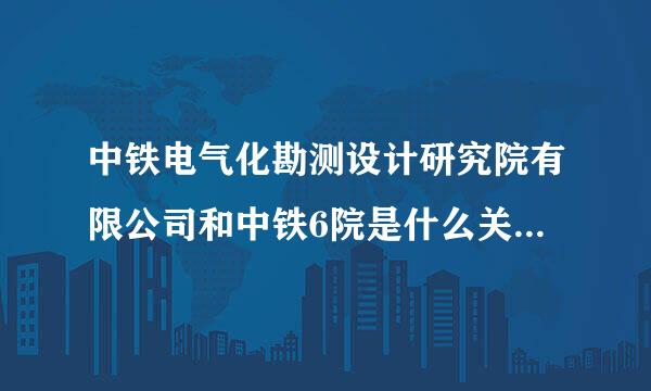 中铁电气化勘测设计研究院有限公司和中铁6院是什么关系？中铁电气化勘测设计研究院好吗？