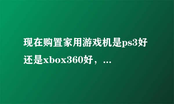 现在购置家用游戏机是ps3好还是xbox360好，价格在多少，其实我也关注他们很多年了.麻烦专业人士讲解一下