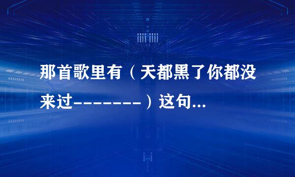 那首歌里有（天都黑了你都没来过-------）这句歌词·前辈们指点一下