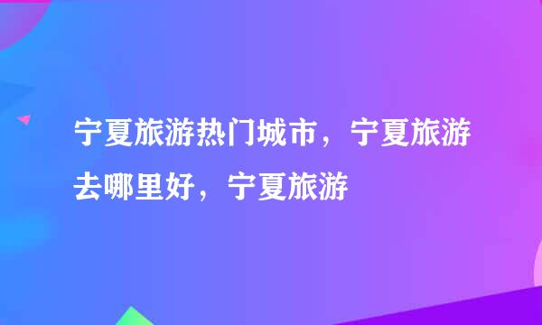 宁夏旅游热门城市，宁夏旅游去哪里好，宁夏旅游