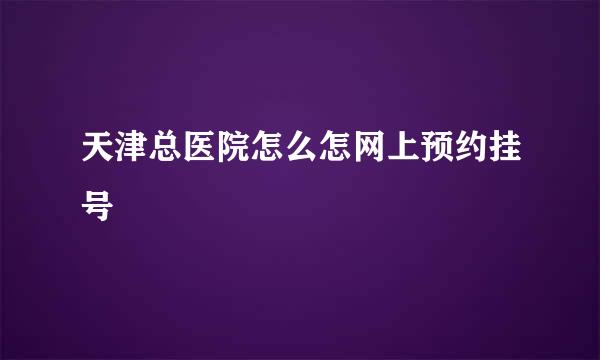 天津总医院怎么怎网上预约挂号