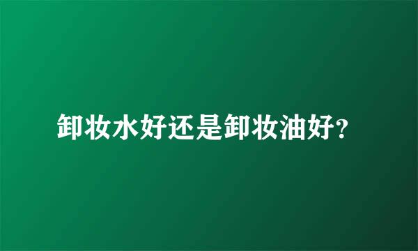 卸妆水好还是卸妆油好？