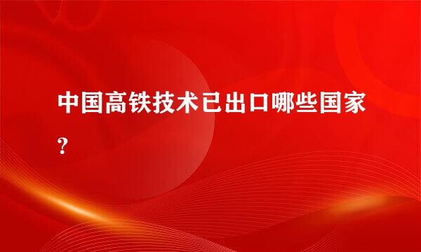 中国高铁技术已出口哪些国家？