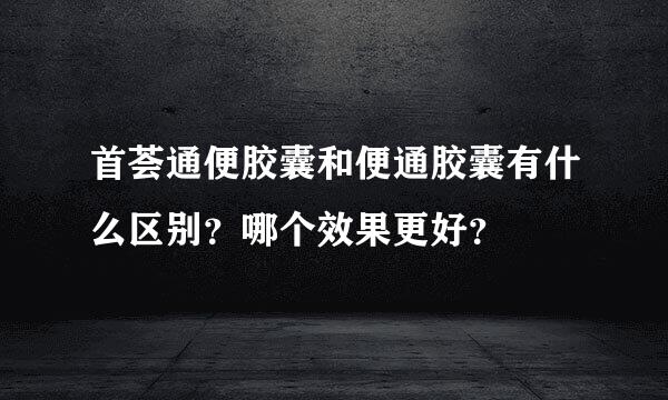 首荟通便胶囊和便通胶囊有什么区别？哪个效果更好？