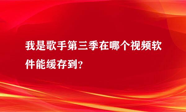 我是歌手第三季在哪个视频软件能缓存到？