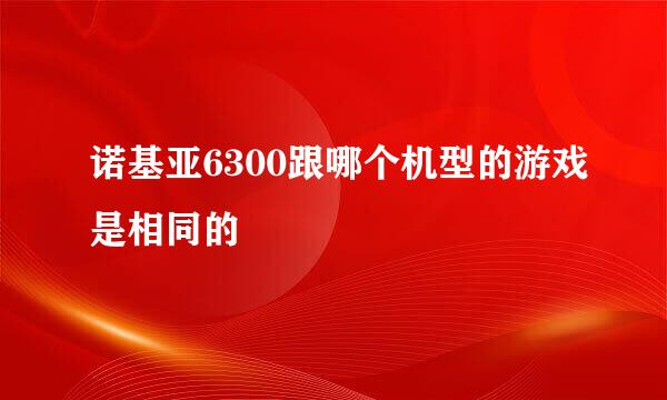 诺基亚6300跟哪个机型的游戏是相同的