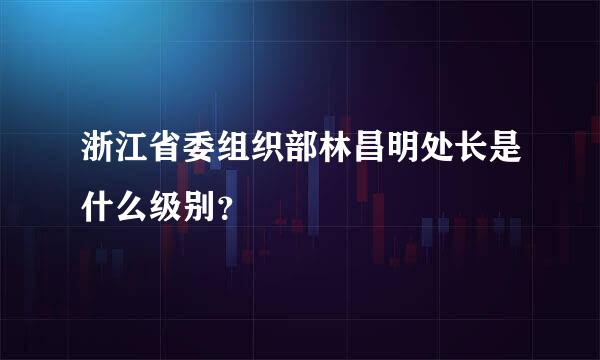 浙江省委组织部林昌明处长是什么级别？