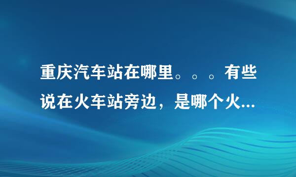 重庆汽车站在哪里。。。有些说在火车站旁边，是哪个火车站啊？？？？急求，急求！！