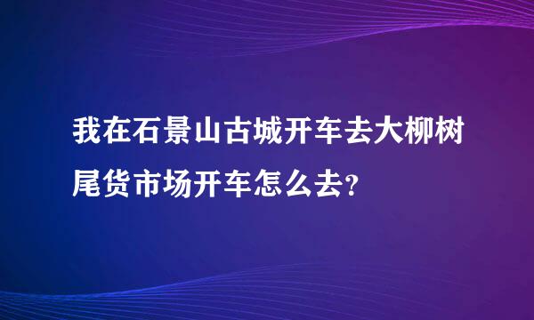 我在石景山古城开车去大柳树尾货市场开车怎么去？