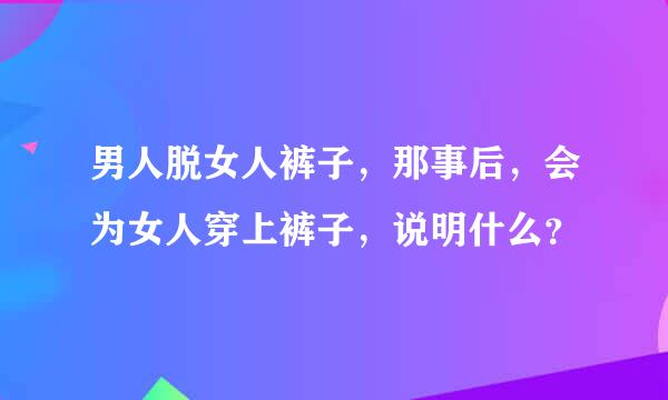 男人脱女人裤子，那事后，会为女人穿上裤子，说明什么？