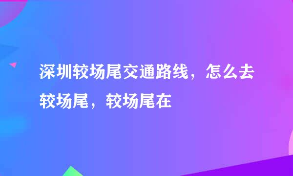 深圳较场尾交通路线，怎么去较场尾，较场尾在