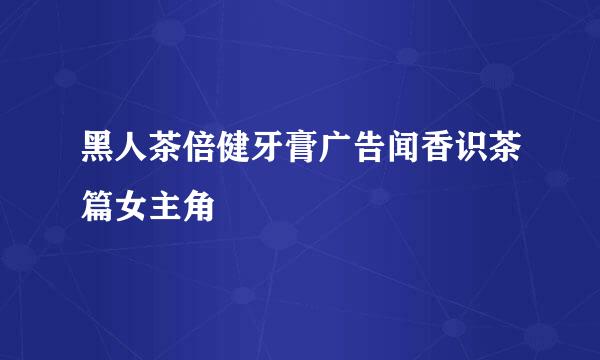 黑人茶倍健牙膏广告闻香识茶篇女主角