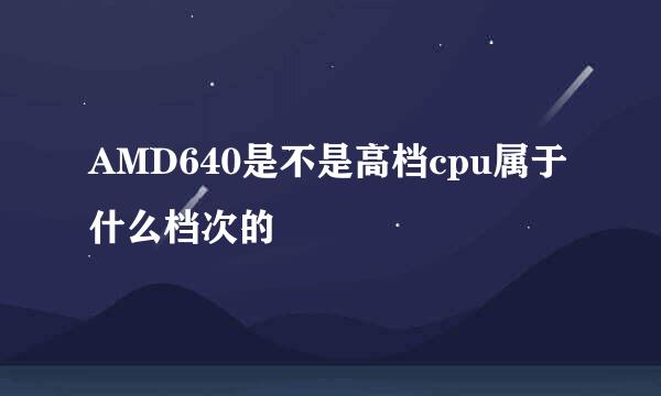 AMD640是不是高档cpu属于什么档次的