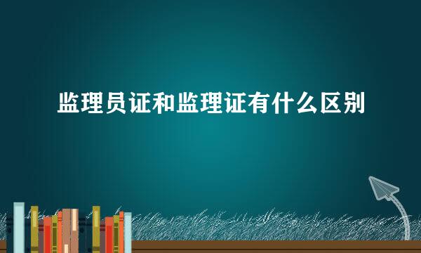 监理员证和监理证有什么区别