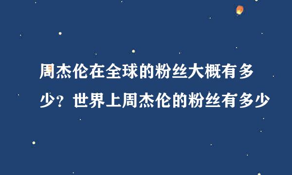 周杰伦在全球的粉丝大概有多少？世界上周杰伦的粉丝有多少