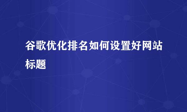 谷歌优化排名如何设置好网站标题