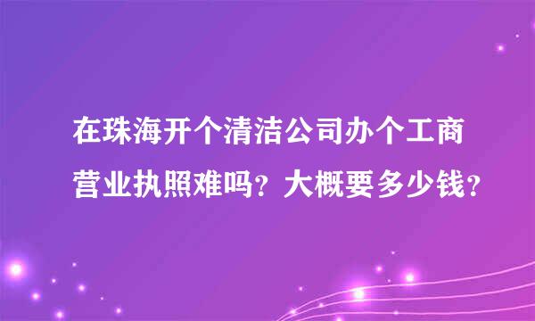 在珠海开个清洁公司办个工商营业执照难吗？大概要多少钱？