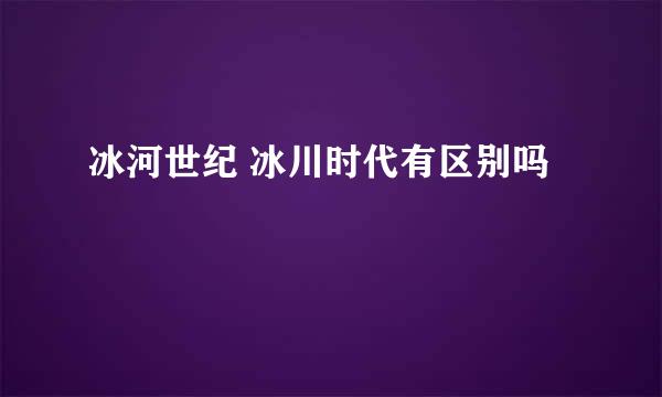 冰河世纪 冰川时代有区别吗