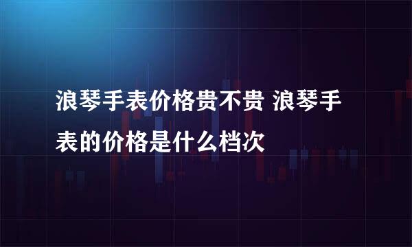 浪琴手表价格贵不贵 浪琴手表的价格是什么档次