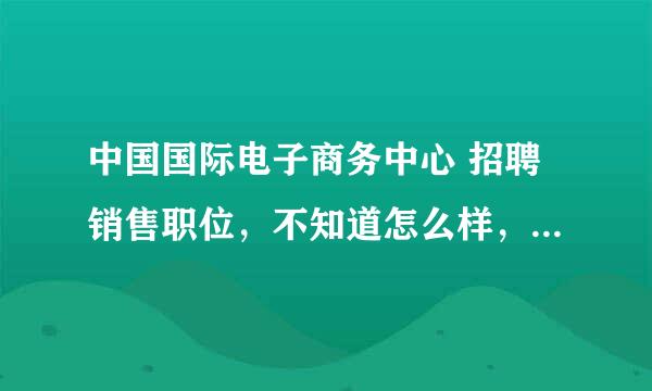 中国国际电子商务中心 招聘销售职位，不知道怎么样，有知道的朋友告诉下啊。。谢谢了