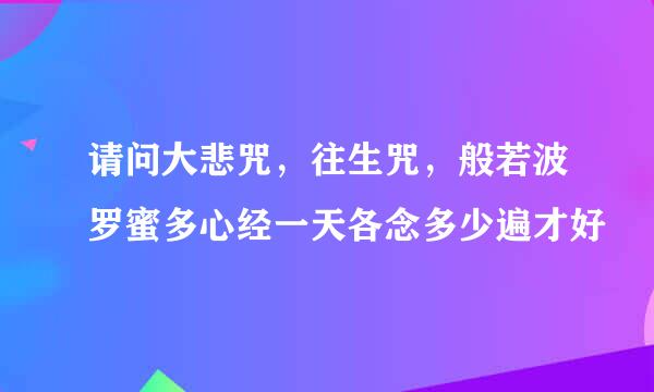 请问大悲咒，往生咒，般若波罗蜜多心经一天各念多少遍才好