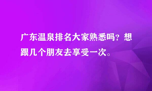 广东温泉排名大家熟悉吗？想跟几个朋友去享受一次。