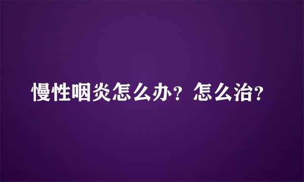 慢性咽炎怎么办？怎么治？