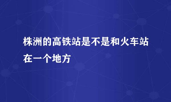 株洲的高铁站是不是和火车站在一个地方