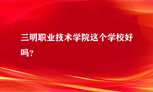 三明职业技术学院这个学校好吗？