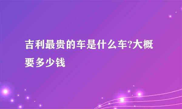 吉利最贵的车是什么车?大概要多少钱