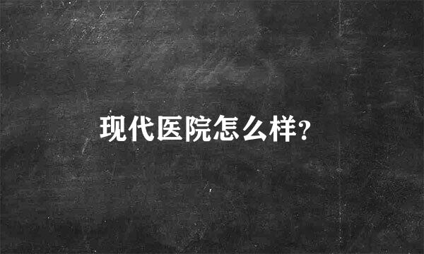 现代医院怎么样？